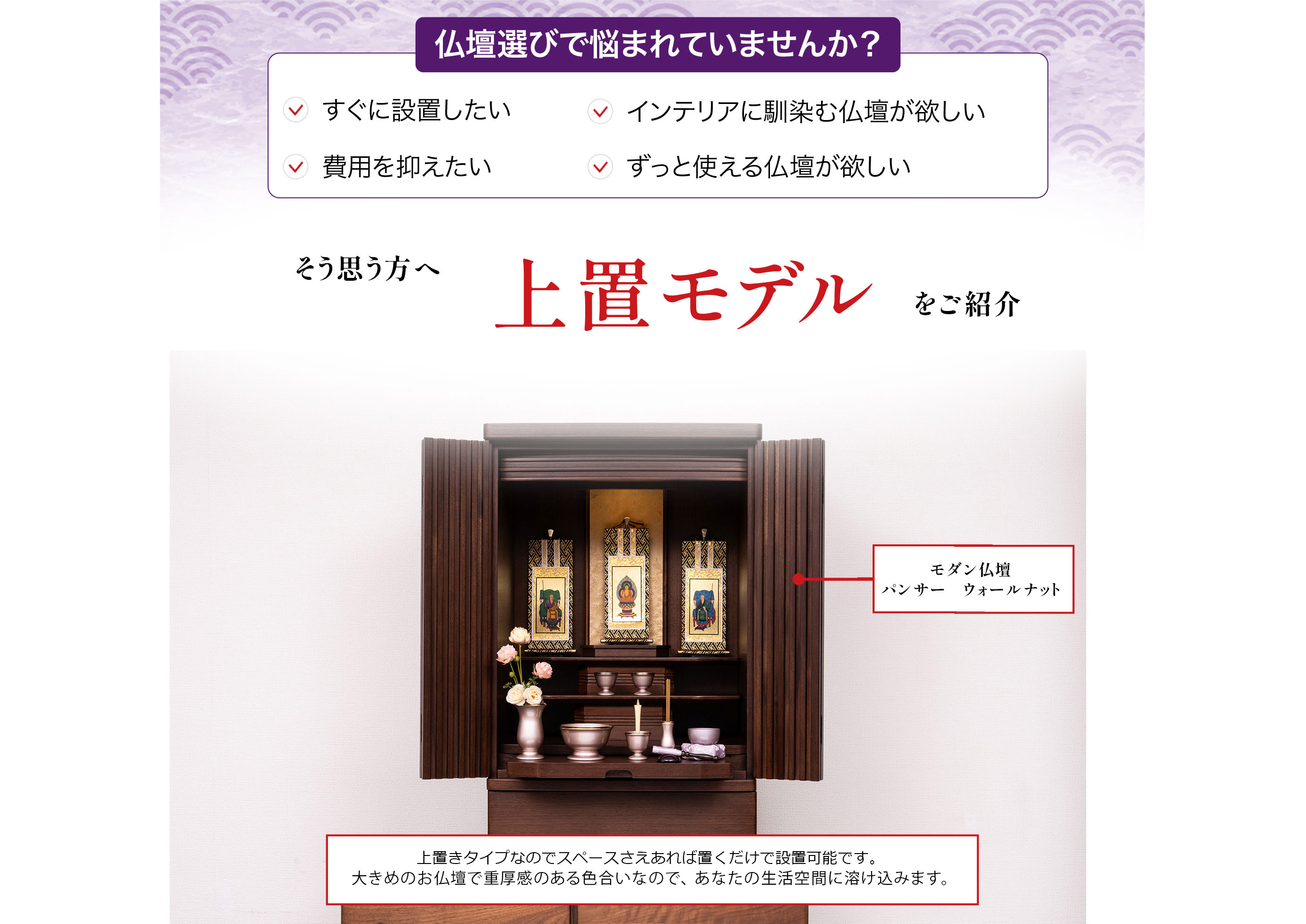 仏壇選びで悩まれていませんか?すぐに設置したい、インテリアに馴染む仏壇が欲しい、費用を抑えたい、ずっと使える仏壇が欲しい