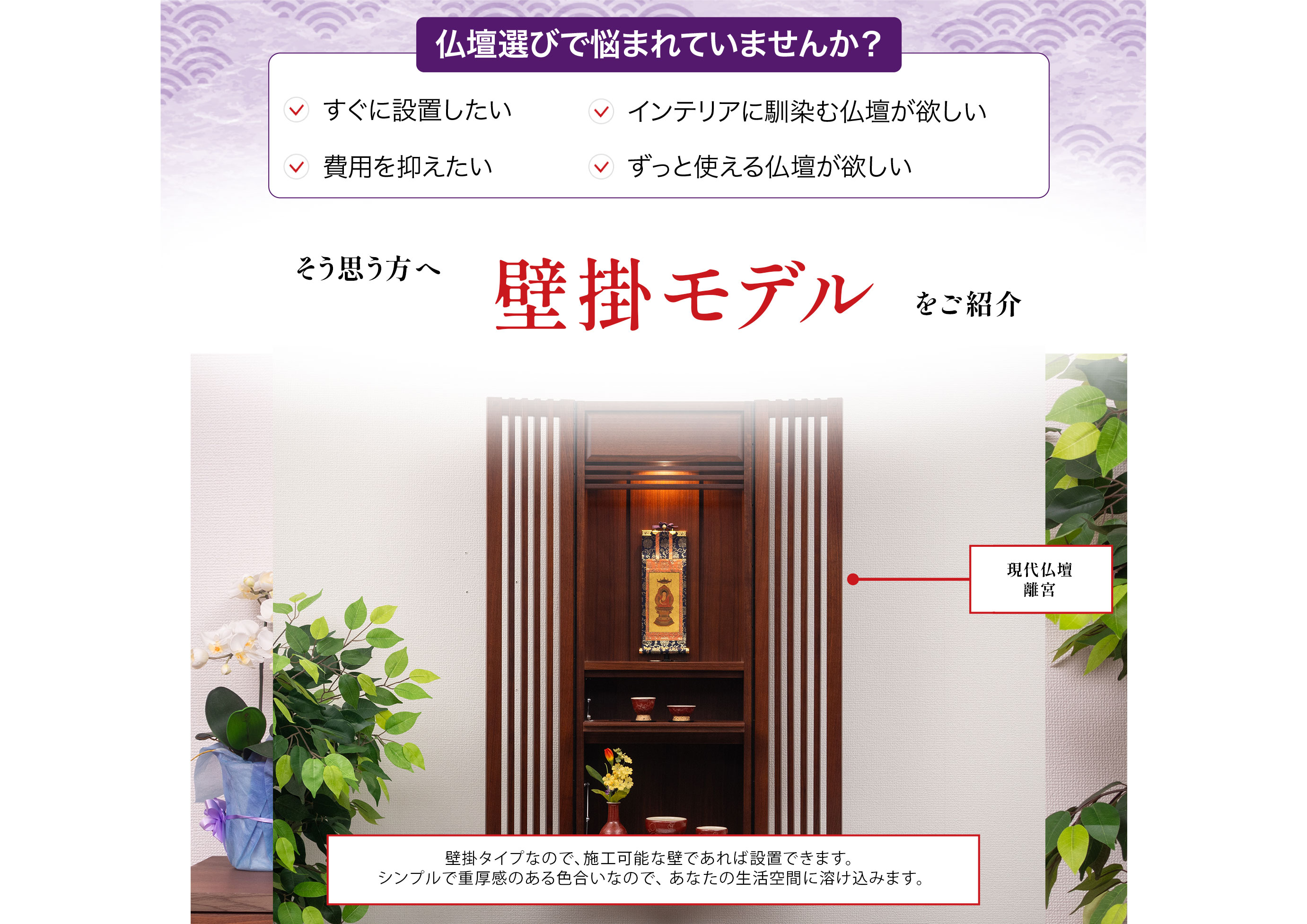 仏壇選びで悩まれていませんか?すぐに設置したい、インテリアに馴染む仏壇が欲しい、費用を抑えたい、ずっと使える仏壇が欲しい