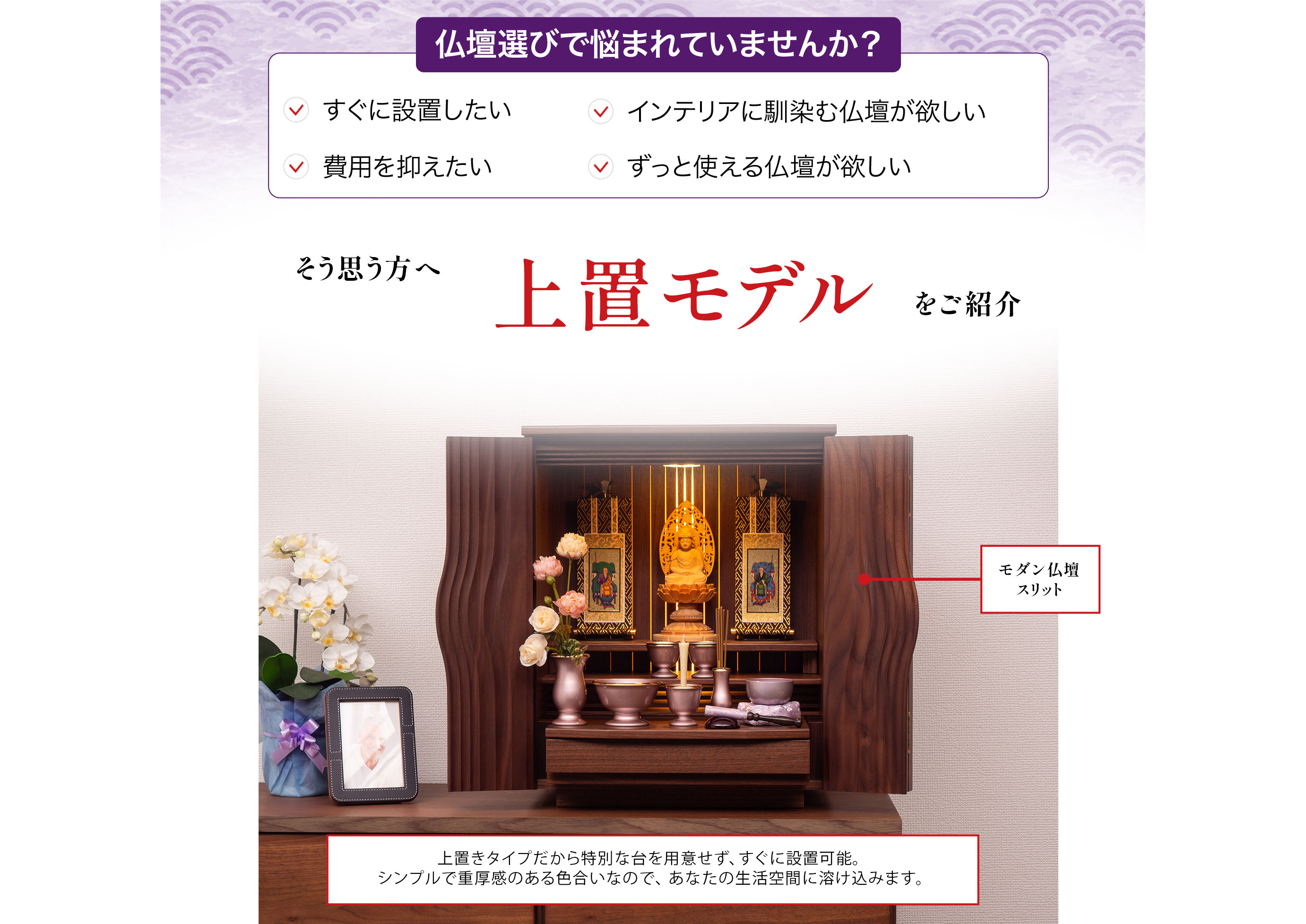 仏壇選びで悩まれていませんか?すぐに設置したい、インテリアに馴染む仏壇が欲しい、費用を抑えたい、ずっと使える仏壇が欲しい