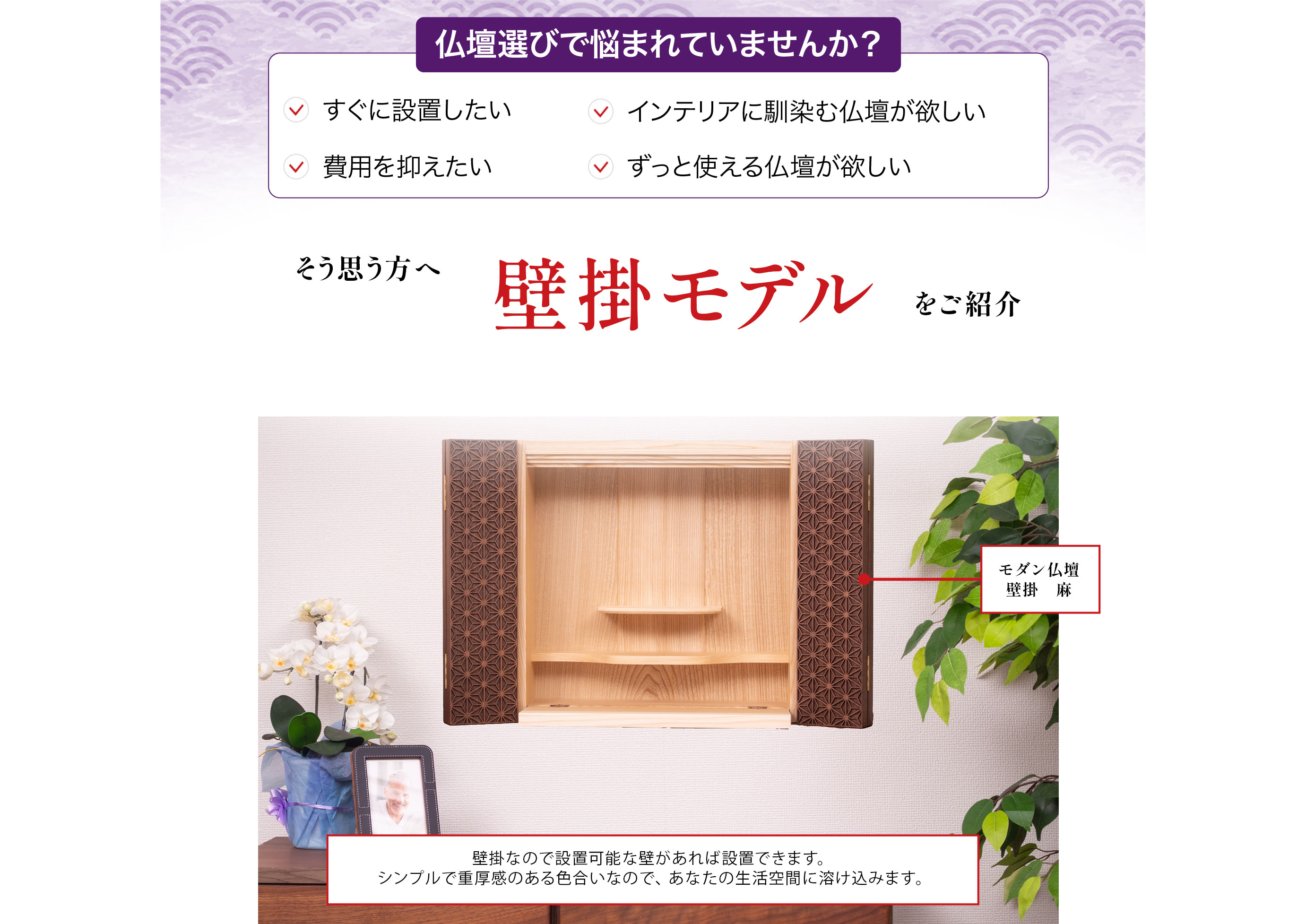 仏壇選びで悩まれていませんか?すぐに設置したい、インテリアに馴染む仏壇が欲しい、費用を抑えたい、ずっと使える仏壇が欲しい