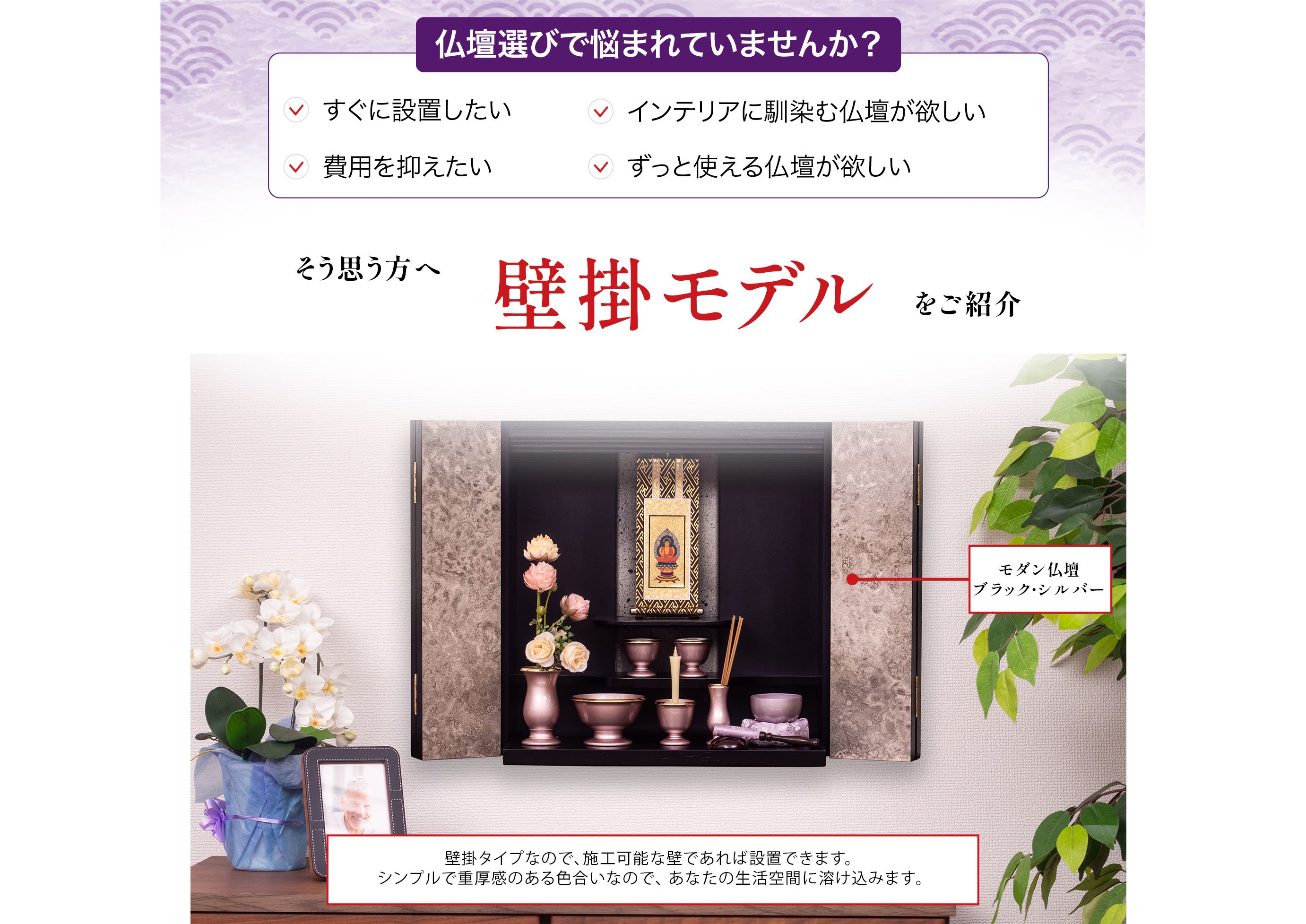 仏壇選びで悩まれていませんか?すぐに設置したい、インテリアに馴染む仏壇が欲しい、費用を抑えたい、ずっと使える仏壇が欲しい