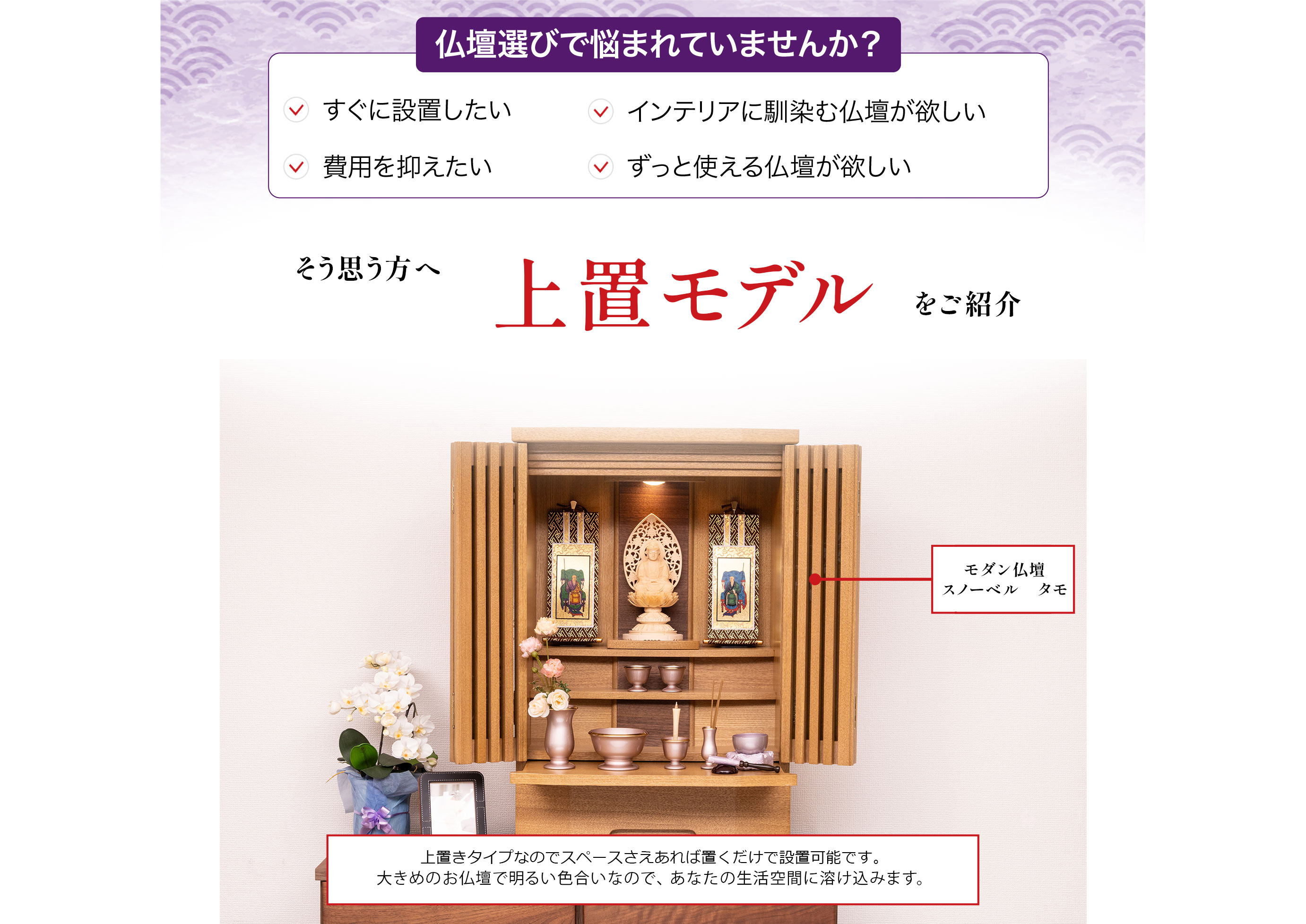 仏壇選びで悩まれていませんか?すぐに設置したい、インテリアに馴染む仏壇が欲しい、費用を抑えたい、ずっと使える仏壇が欲しい