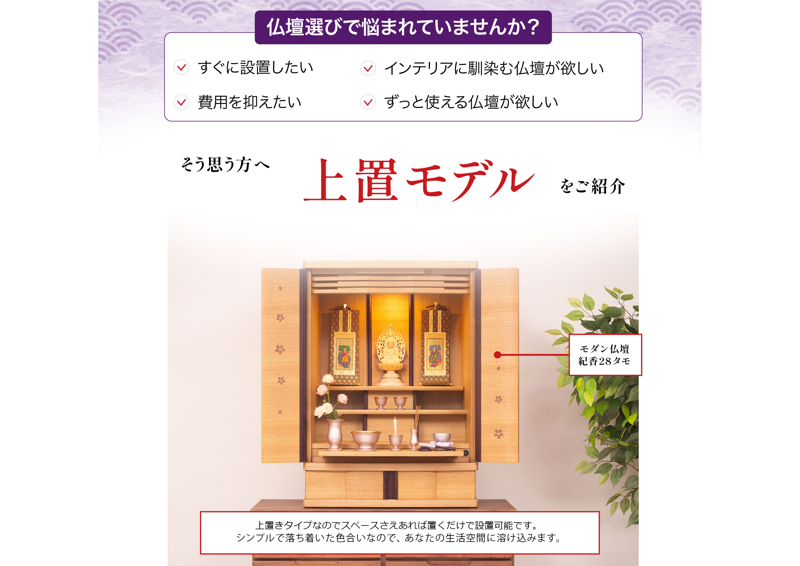 仏壇選びで悩まれていませんか?すぐに設置したい、インテリアに馴染む仏壇が欲しい、費用を抑えたい、ずっと使える仏壇が欲しい
