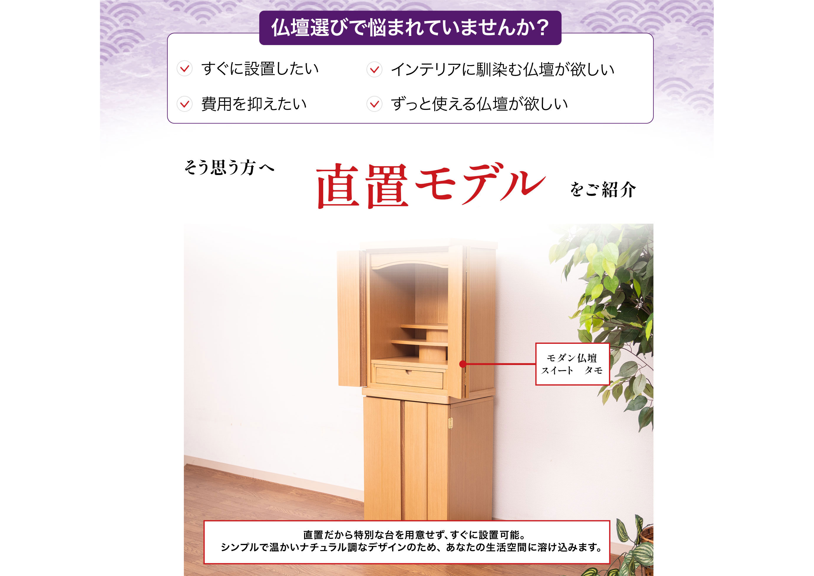 仏壇選びで悩まれていませんか?すぐに設置したい、インテリアに馴染む仏壇が欲しい、費用を抑えたい、ずっと使える仏壇が欲しい