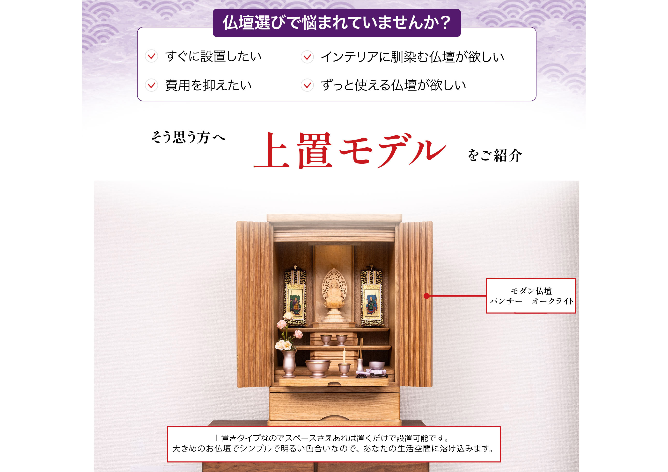 仏壇選びで悩まれていませんか?すぐに設置したい、インテリアに馴染む仏壇が欲しい、費用を抑えたい、ずっと使える仏壇が欲しい